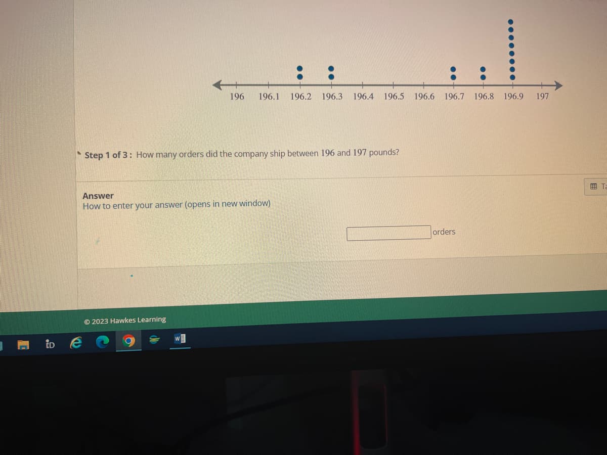 .9
P
196 196.1 196.2 196.3 196.4 196.5 196.6 196.7 196.8 196.9
Step 1 of 3: How many orders did the company ship between 196 and 197 pounds?
Answer
How to enter your answer (opens in new window)
Ⓒ2023 Hawkes Learning
orders
197
Ta