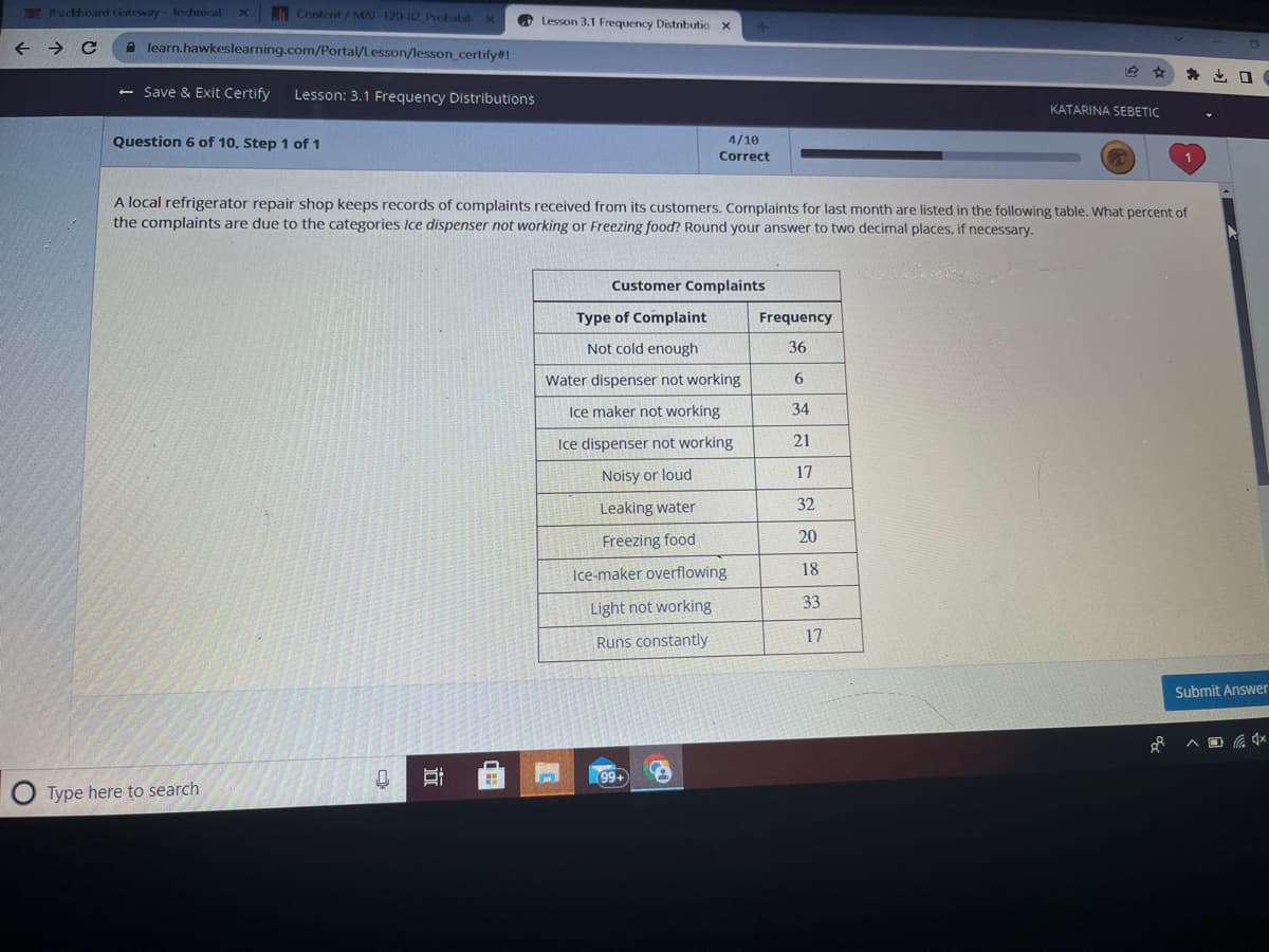 Backboard Gateway lechnical xContent/MAT-120 12 Probabil X
← → C A learn.hawkeslearning.com/Portal/Lesson/lesson_certify#!
- Save & Exit Certify Lesson: 3.1 Frequency Distributions
Question 6 of 10, Step 1 of 1
Type here to search
Q
A local refrigerator repair shop keeps records of complaints received from its customers. Complaints for last month are listed in the following table. What percent of
the complaints are due to the categories Ice dispenser not working or Freezing food? Round your answer to two decimal places, if necessary.
I
Lesson 3.1 Frequency Distributio X +
ww
wa
PLAY
4/10
Correct
Customer Complaints
Type of Complaint
Not cold enough
Water dispenser not working
Ice maker not working
Ice dispenser not working
Noisy or loud
Leaking water
Freezing food
Ice-maker overflowing
Light not working
Runs constantly
99+
FO
Frequency
36
6
34
21
17
32
20
18
33
KATARINA SEBETIC
17
88
O
Submit Answer