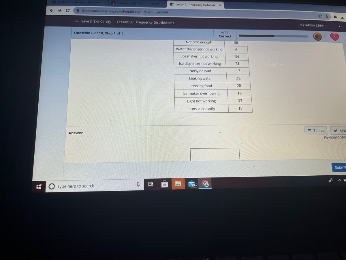 ← → C
learn.hawkeslearning.com/Portal/Lesson/lesson_certify#!
- Save & Exit Certify
Question 6 of 10, Step 1 of 1
Answer
Lesson: 3.1 Frequency Distributions
Type here to search
0 Bi
(==
Lesson 3.1 Frequency Distributio x
Not cold enough
Water dispenser not working
Ice maker not working
Ice dispenser not working
Noisy or loud
Leaking water
Freezing food
4/10
Correct
Ice-maker overflowing
Light not working
Runs constantly
99+
S
36
6
34
21
17
32
20
18
33
17
2.
64
KATARINA SEBETIC
Tables
* ↓
Keyp
Keyboard Sho
ol
Submit