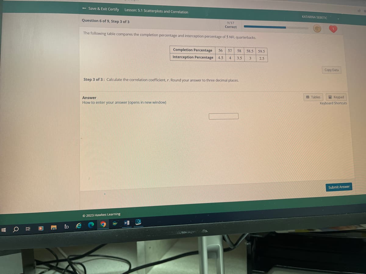 O
iDe
- Save & Exit Certify Lesson: 5.1 Scatterplots and Correlation
9/17
Correct
The following table compares the completion percentage and interception percentage of 5 NFL quarterbacks.
Question 6 of 9, Step 3 of 3
Step 3 of 3: Calculate the correlation coefficient, r. Round your answer to three decimal places.
Answer
How to enter your answer (opens in new window)
Completion Percentage 56 57 58
Interception Percentage 4.5 4 3.5 3
© 2023 Hawkes Learning
A
58.5 59.5
2.5
KATARINA SEBETIC
Tables
Copy Data
Keypad
Keyboard Shortcuts
Submit Answer