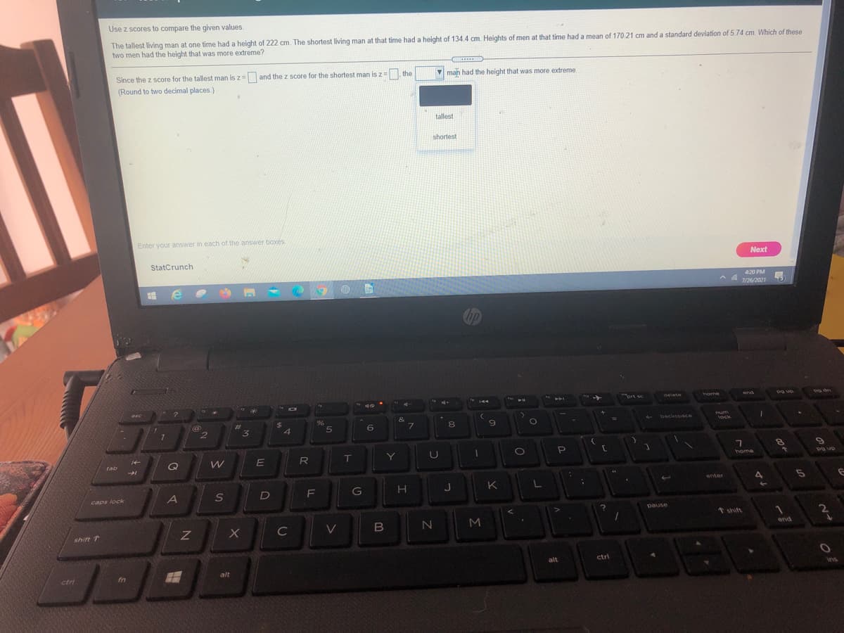 Use z scores to compare the given values.
The tallest living man at one time had a height of 222 cm. The shortest living man at that time had a height of 134.4 cm. Heights of men at that time had a mean of 170 21 cm and a standard deviation of 5.74 cm. Which of these
two men had the height that was more extreme?
Since the z score for the tallest man is z= and the z score for the shortest man is z= the
(Round to two decimal places.)
V man had the height that was more extreme
tallest
shortest
Enter your answer in each of the answer boxés.
Next
StatCrunch
420 PM
7/26/2021
rt sc
end
トト」
delete
home
@
2$
96
&
Tum
lock
%23
backsosce
4.
Q
R
T
Y
U
tab
home
an Bd
enter
J
K
caps lock
D
pause
* shift
C
V
MI
end
shift 1
alt
ctri
fn
alt
ins
ctr
