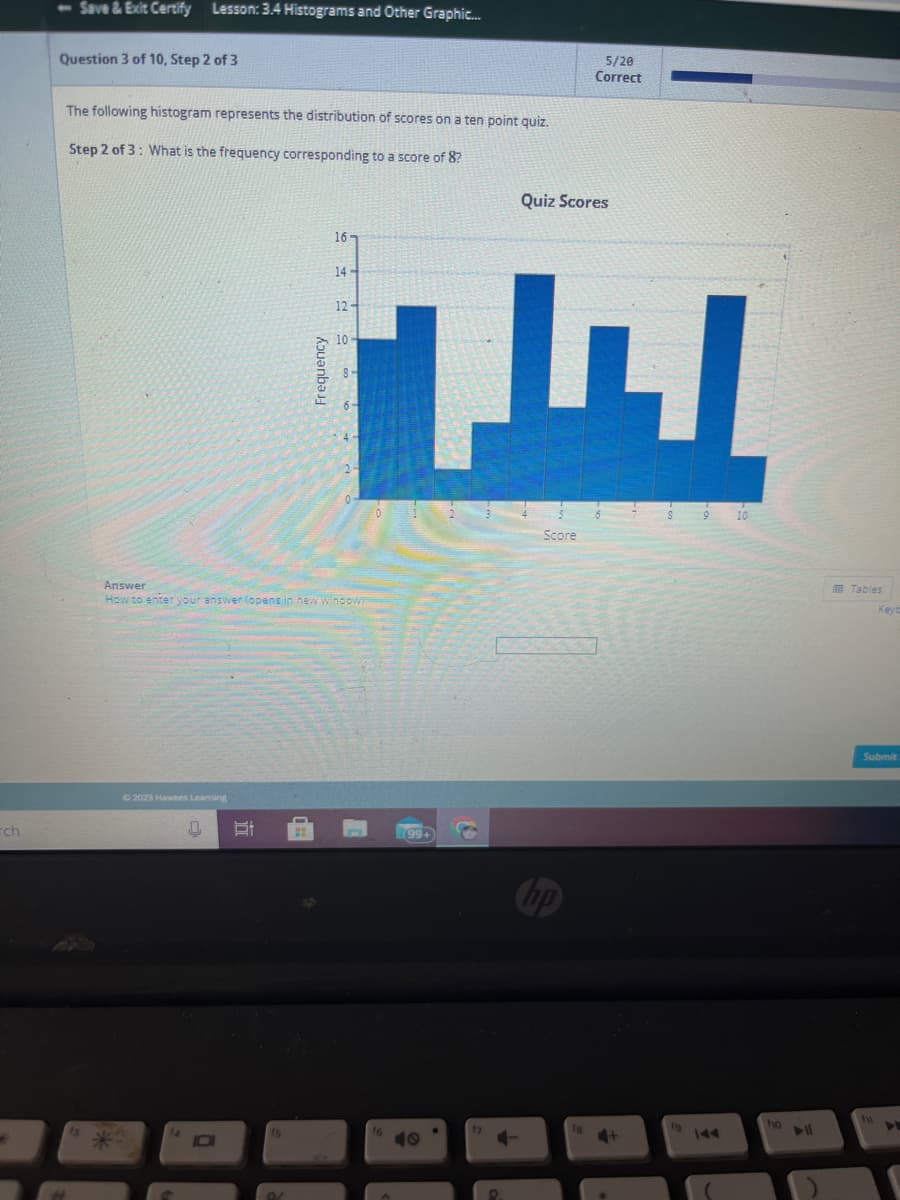 -ch
4
- Save & Exit Certify Lesson: 3.4 Histograms and Other Graphic...
Question 3 of 10, Step 2 of 3
The following histogram represents the distribution of scores on a ten point quiz.
Step 2 of 3: What is the frequency corresponding to a score of 8?
© 2023 Hawkes Leaming
0 Et
i
D
f5
Answer
How to enter your answer (opens in new window)
9/
Frequency
H
a0555
16-
14-
12-
10
16
(99+
CO
Quiz Scores
3
Score
np
5/20
Correct
18
6
4+
fo
9
10
fo
Tables
KeyE
Submit
In