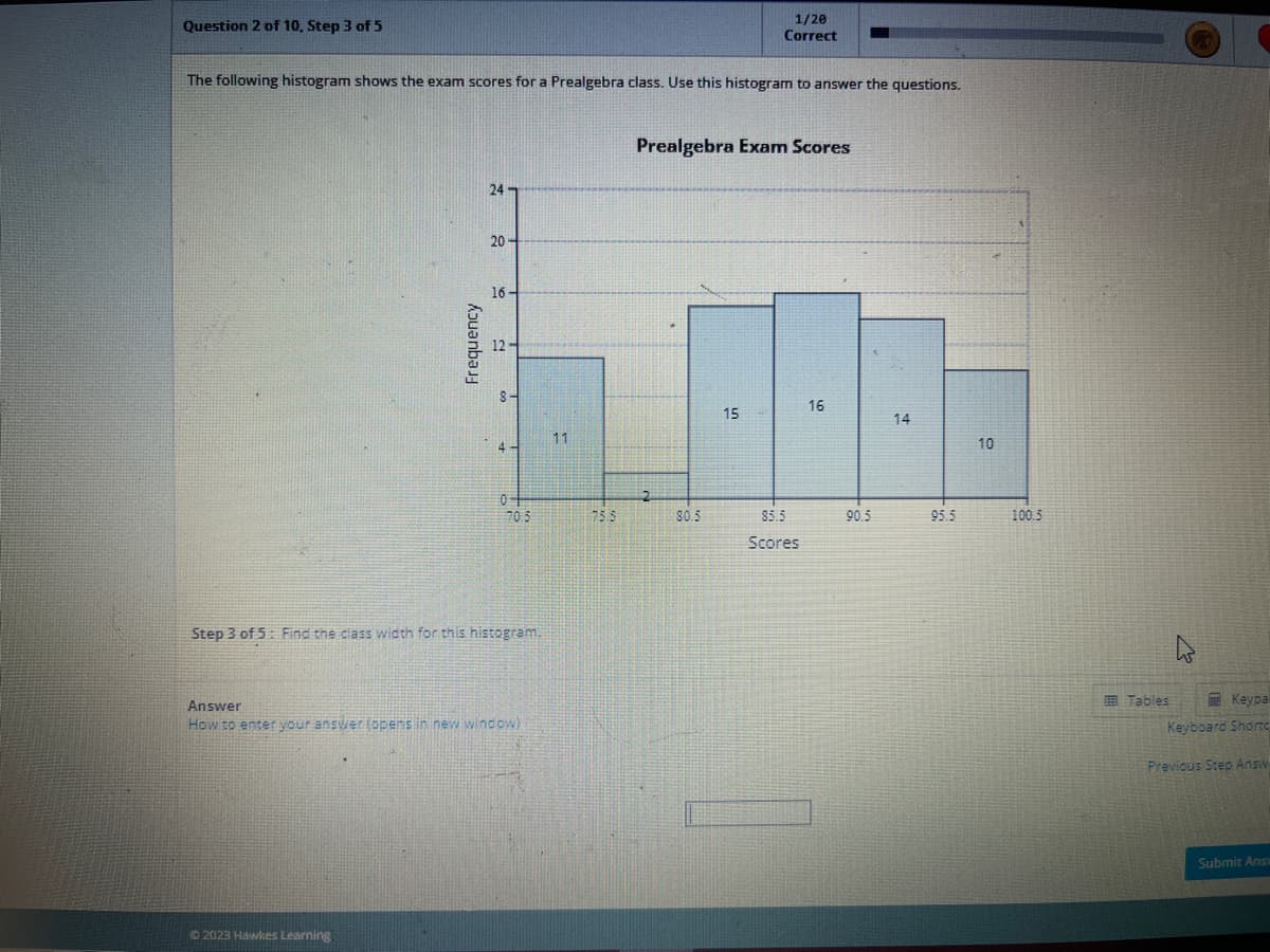 Question 2 of 10, Step 3 of 5
The following histogram shows the exam scores for a Prealgebra class. Use this histogram to answer the questions.
24
20
© 2023 Hawkes Learning
16-
8-
4
04
70.5
Step 3 of 5: Find the class width for this histogram.
Answer
How to enter your answer (opens in new window)
11
75.5
Prealgebra Exam Scores
2
1/20
Correct
80.5
15
85.5
Scores
16
90.5
14
95.5
10
100.5
Tables
Keypa
Keyboard Shortc
Previous Step Answ
Submit Ansv