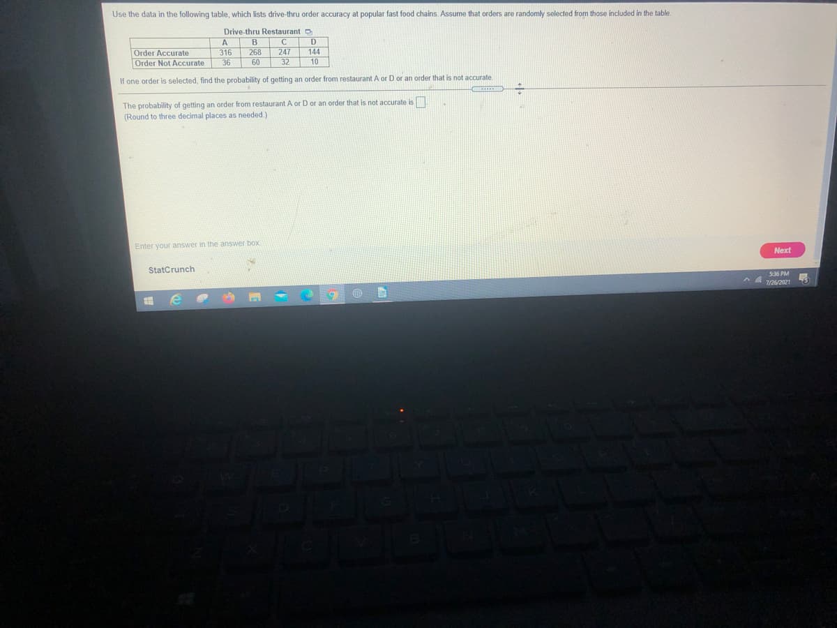 Use the data in the following table, which lists drive-thru order accuracy
popular fast food chains. Assume that orders are randomly selected from those included in the table.
Drive-thru Restaurant D
C
247
32
D
144
10
A
B
Order Accurate
Order Not Accurate
316
268
36
60
If one order is selected, find the probability of getting an order from restaurant A or D or an order that is not accurate
The probability of getting an order from restaurant A or D or an order that is not accurate is
(Round to three decimal places as needed.)
Enter your answer in the answer box
Next
StatCrunch
536 PM
A a 125/2021

