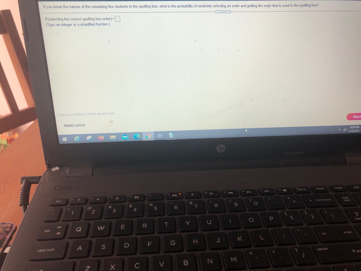 If you know the names of the remaining five students in the spelling bee, what is the probability of randomly selecting an order and getting the order that is used in the spelling bee?
P(selecting the correct spelling bee order) =
(Type an integer or a simplified fraction.)
Enter your answer in the answer box.
StatCrunch
Next
430 PM
7/26/2021
hp
ort sc
delete
home
end
44
トト」
米
esc
&.
- backspace
Tum
23
8
lock
3
4.
W
R
T
Y
hom
tab
Q
enter
K
S
F\
G
caps lock
pause
shis
C
V
M.
つ
つ
