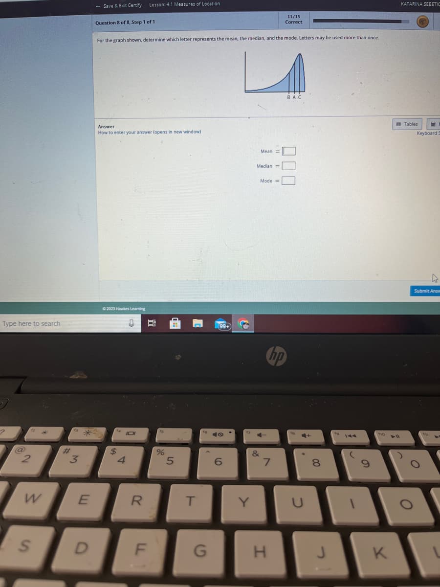 Type here to search
2
@
2
W
S
w*
3
*
E
D
- Save & Exit Certify Lesson: 4.1 Measures of Location
Question 8 of 8, Step 1 of 1
For the graph shown, determine which letter represents the mean, the median, and the mode. Letters may be used more than once.
Answer
How to enter your answer (opens in new window)
© 2023 Hawkes Learning
$
4
0 B
101
R
F
15
%
5
T
fo
G
99+
9
6
Y
Mean =
Median =
&
Mode =
+
11/15
Correct
hp
7
H
BAC
16
U
+
8
J
fo
9
110
K
► 11
KATARINA SEBETIC
Tables
8
Keyboard S
O
A
Submit Answ