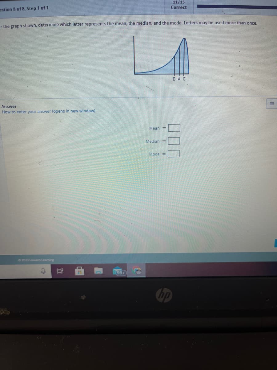 estion 8 of 8, Step 1 of 1
r the graph shown, determine which letter represents the mean, the median, and the mode. Letters may be used more than once.
Answer
How to enter your answer (opens in new window)
© 2023 Hawkes Learning
5:
(99+
Mean =
Median =
11/15
Correct
Mode
hp
BAC