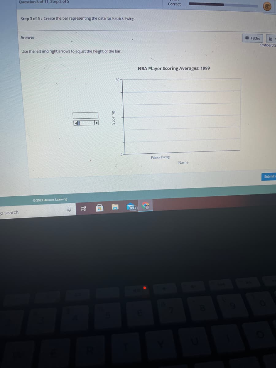 o search
Question 8 of 11, Step 3 of 5
Step 3 of 5: Create the bar representing the data for Patrick Ewing.
Answer
Use the left and right arrows to adjust the height of the bar.
Ⓒ2023 Hawkes Learning
0
40
10
Scoring
30
99+
Correct
NBA Player Scoring Averages: 1999
Patrick Ewing
Name
Tables
K
Keyboard S
Submit A