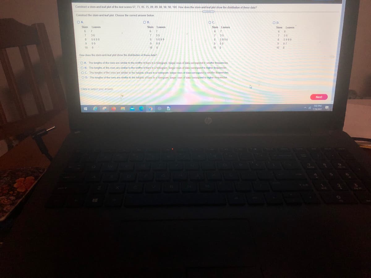 Construct a stem-and-leaf plot of the test scores 67, 73, 85, 75, 89, 89, 88, 90, 98, 100. How does the stem-and-leaf plot show the distribution of these data?
Construct the stem-and-leaf plot Choose the correct answer below.
O A.
O B.
OC.
OD.
Leaves
6 6
35
Stem Leaves
Stem Leaves
Stem Leaves
Stem
6.
7.
6
6.
36
7.
35
35
8 5996
8 5899
9 08
5698
8
5998
9
09
9
08
07
10 0
10 0
10 0
10 0
How does the stem-and-leaf plot show the distribution of these data?
O A. The lengths of the rows are similar to the widths of bars in a histogram; longer rows of data correspond to smaller frequencies.
O B. The lengths of the rows are similar to the widths of bars in a histogram, longer rows of data correspond to higher frequencies.
OC. The lengths of the rows are similar to the heights of bars in a histogram; longer rows of data correspond to smaller frequencies
OD. The lengths of the rows are similar to the heights of bars in a histogram, longer rows of data corespond to higher frequencies
Click to select your answer.
Next
7:02 PM
@ 自
7/26/2021
