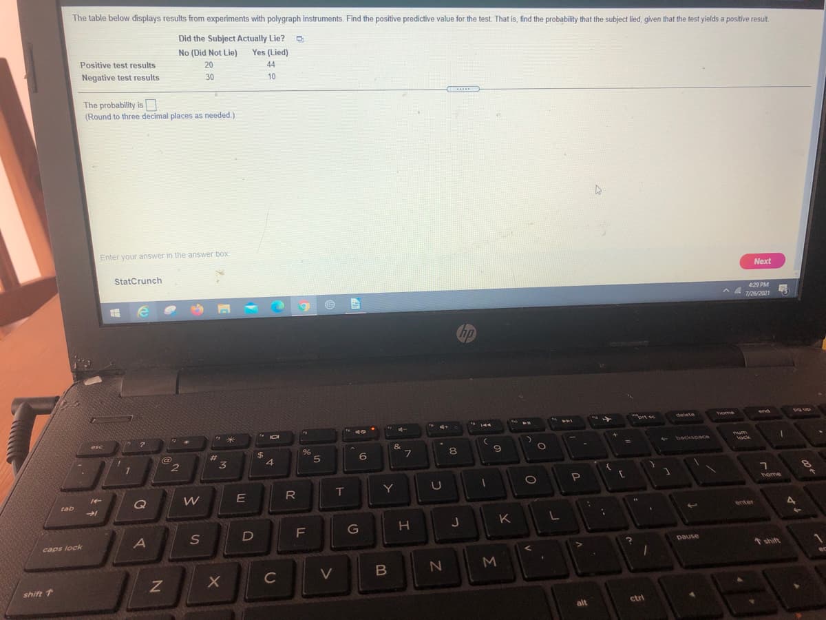 The table below displays results from experiments with polygraph instruments. Find the positive predictive value for the test. That is, find the probability that the subject lied, given that the test yields a positive result.
Did the Subject Actually Lie? D
No (Did Not Lie)
Yes (Lied)
Positive test results
20
44
Negative test results
30
10
The probability is
(Round to three decimal places as needed.)
.....
Enter your answer in the answer box.
StatCrunch
Next
429 PM
7/26/2021
hp
brt sc
delete
home
end
esc
Tum
&
backspace
23
%24
8.
lock
6
T
Y
home
Q
W
tab
4
enter
K
G
caps lock
pause
* shift
C
V
shift T
alt
ctri
つ
エ
