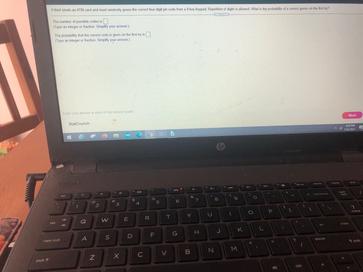 A thief steals an ATM card and must randomly guess the correct four-digit pin code from a 9-key keypad. Repetition of digits is allowed. What is the probability of a correct guess on the first try?
The number of possible codes is
(Type an integer or fraction. Simplify your answer.)
The probability that the correct code is given on the first try is
(Type an integer or fraction. Simplify your answer.)
Enter your answer in each of the answer boxés.
StatCrunch
Next
429 PM
7/26/2021
hp
prt se
delete
home
wnd
144
米
IOI
esc
%24
4.
&
Tum
lock
23
backscac
3
6.
8
W
IT
Y
home
Q
tab
enter
K
L
F
caps lock
pause
个hitt
C
shift 1
alt
ctrl
