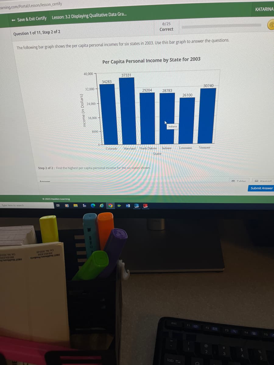 earning.com/Portal/Lesson/lesson_certify
- Save & Exit Certify Lesson: 3.2 Displaying Qualitative Data Gra...
0/25
Correct
The following bar graph shows the per capita personal incomes for six states in 2003. Use this bar graph to answer the questions.
Question 1 of 11, Step 2 of 2
Type here to search
EOS ON
1058-458-008
ASMI
Anewar
© 2023 Hawkes Learning
10-EES ON
FOER-58-008
Income (in Dollars)
to a
40,000
32,000
24,000-
16,000
8000-
0
Per Capita Personal Income by State for 2003
34283
Colorado
Step 2 of 2: Find the highest per capita personal income for the six states shown.
37331
2 e a
Maryland North Dakota
State
29204
W
P
28783
Indiana
Indiana
esc
tab
26100
AMERIN
Louisiana
FI
1
30740
Vermont
O
F2
(@
2
B
F3 Q
#
3
Tahlac
$
4
F4
KATARINA
Komad
Submit Answer
%
5
F5