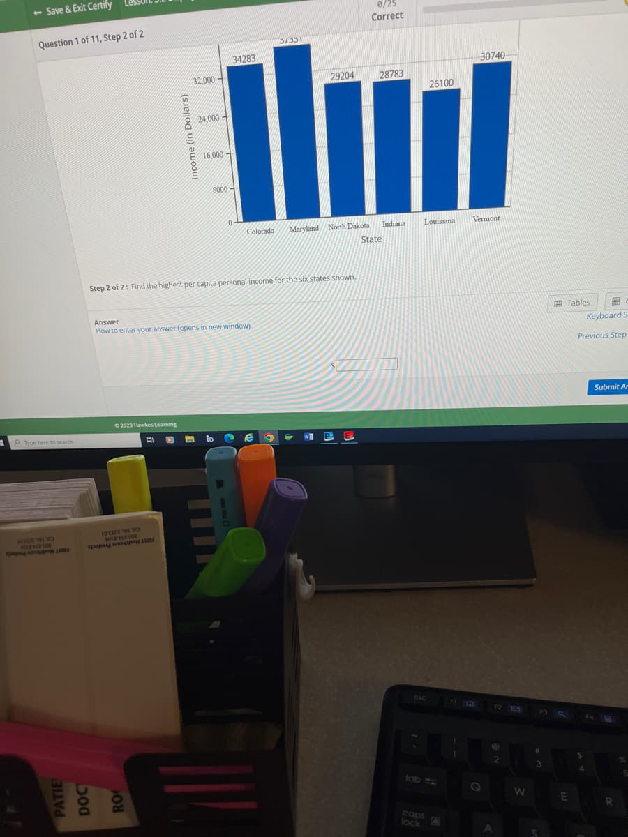 - Save & Exit Certify
Question 1 of 11, Step 2 of 2
PType here to search
a
DE N
HORS-008
-
© 2023 Hawkes Learning
POER-+-58-008
to a
Income (in Dollars)
PATIE
DOC
RO
32,000
B
24,000
16,000
Step 2 of 2: Find the highest per capita personal income for the six states shown.
Answer
How to enter your answer (opens in new window).
8000
34283
to
0-
29204
28783
26100
Uud
Colorado Maryland North Dakota
Indiana
State
37331
e a
0/25
Correct
P
Louisiana
esc
tab
caps
lock
FI
30740
1
Vermont
Q
F2
2
A
W
#
F3 Q
3
Tables
E
Previous Step
$
Keyboard St
4
Submit Ar
F4
R