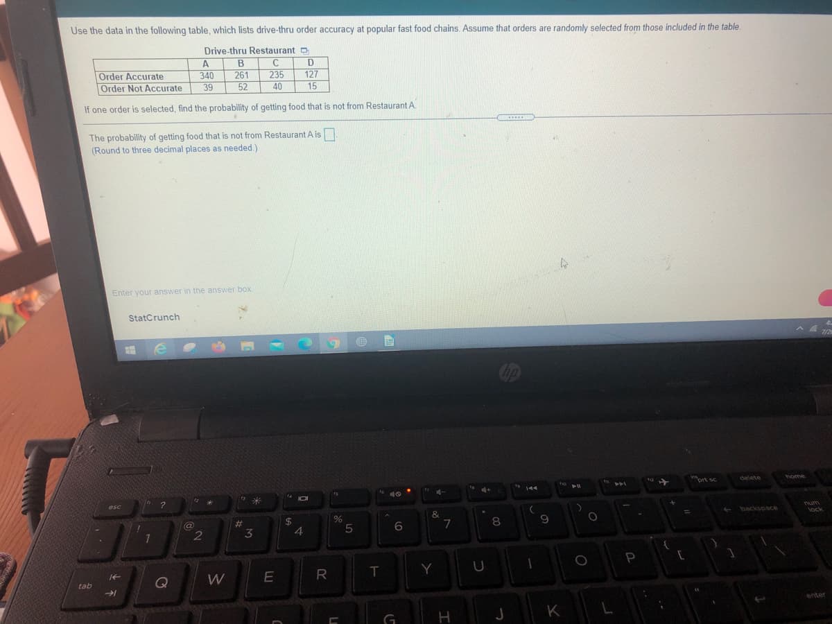 Use the data in the following table, which lists drive-thru order accuracy at popular fast food chains, Assume that orders are randomly selected from those included in the table
Drive-thru Restaurant D
Order Accurate
Order Not Accurate
261
52
D
127
15
340
235
39
40
If one order is selected, find the probability of getting food that is not from Restaurant A.
......
The probability of getting food that is not from Restaurant A is
(Round to three decimal places as needed )
Enter your answer in the answer box.
StatCrunch
7/2
ort sc
delete
home
144
esc
num
backspace
#3
3
lock
%23
4
6
7
P
[
E
R
T
Y
tab
enter
J
K
