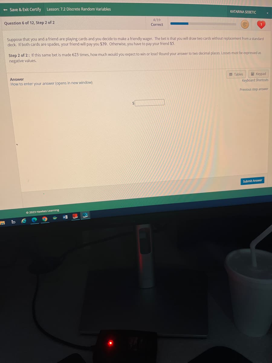 - Save & Exit Certify Lesson: 7.2 Discrete Random Variables
Question 6 of 12, Step 2 of 2
Suppose that you and a friend are playing cards and you decide to make a friendly wager. The bet is that you will draw two cards without replacement from a standard
deck. If both cards are spades, your friend will pay you $39. Otherwise, you have to pay your friend $5.
Answer
How to enter your answer (opens in new window)
Step 2 of 2: If this same bet is made 623 times, how much would you expect to win or lose? Round your answer to two decimal places. Losses must be expressed as
negative values.
to
© 2023 Hawkes Learning
4/19
Correct
e
KATARINA SEBETIC
$
Keypad
Keyboard Shortcuts
Tables
Previous step answer
Submit Answer