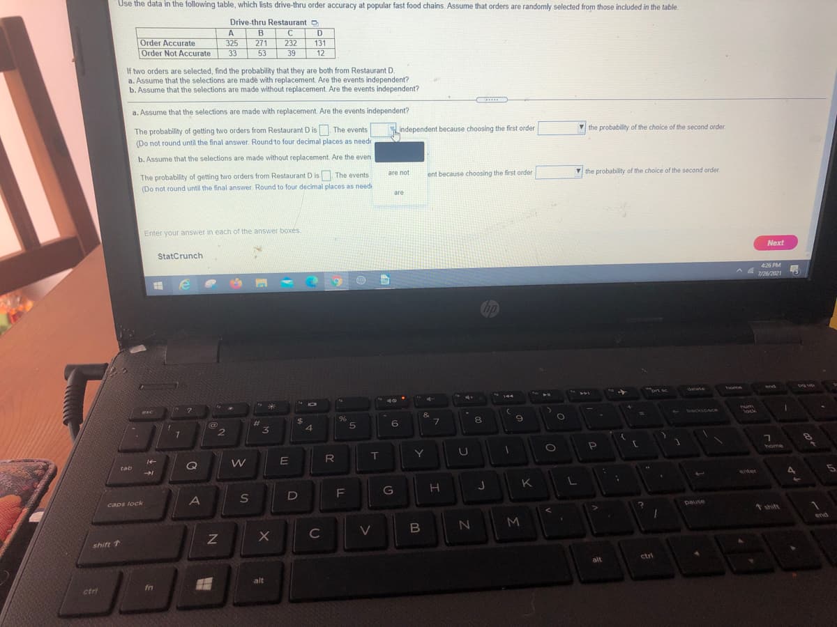 Use the data in the following table, which lists drive-thru order accuracy at popular fast food chains. Assume that orders are randomly selected from those included in the table.
Drive-thru Restaurant O
A
B
D
Order Accurate
Order Not Accurate
325
271
232
131
33
53
39
12
If two orders are selected, find the probability that they are both from Restaurant D.
a. Assume that the selections are made with replacement. Are the events independent?
b. Assume that the selections are made without replacement. Are the events independent?
a. Assume that the selections are made with replacement. Are the events independent?
The probability of getting two orders from Restaurant D isn The events
(Do not round until the final answer. Round to four decimal places as neede
independent because choosing the first order
V the probability of the choice of the second order
b. Assume that the selections are made without replacement. Are the even
The probability of getting two orders from Restaurant D is The events
(Do not round until the final answer. Round to four decimal places as needi
are not
ent because choosing the first order
V the probability of the choice of the second order
are
Enter your answer in each of the answer boxés.
StatCrunch
Next
426 PM
A A 126/2021
Cop
ort sc
delete
home
Dg up
4+
144
esc
$
&
Tum
lock
backspac
%23
6.
8
T
Y
home
Q
tab
enter
G
H
K
A
l
caps lock
pause
t shift
end
C
shift 1
alt
ctri
alt
fn
ctri
