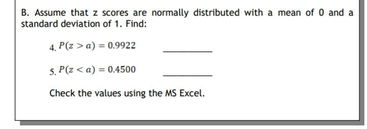 B. Assume that z scores are normally distributed with a mean of 0 and a
standard deviation of 1. Find:
4. P(z > a) = 0.9922
5. P(z < a) = 0.4500
Check the values using the MS Excel.
