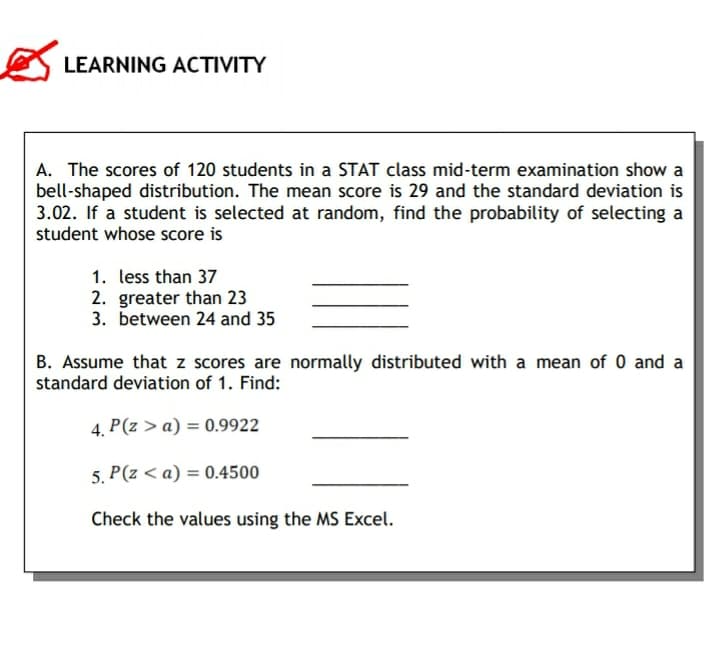 LEARNING ACTIVITY
A. The scores of 120 students in a STAT class mid-term examination show a
bell-shaped distribution. The mean score is 29 and the standard deviation is
3.02. If a student is selected at random, find the probability of selecting a
student whose score is
1. less than 37
2. greater than 23
3. between 24 and 35
B. Assume that z scores are normally distributed with a mean of 0 and a
standard deviation of 1. Find:
4.
P(z > a) = 0.9922
5. P(z < a) = 0.4500
Check the values using the MS Excel.
