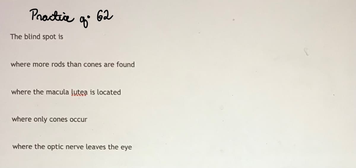 Practia
62
The blind spot is
where more rods than cones are found
where the macula ļutea is located
where only cones occur
where the optic nerve leaves the eye
