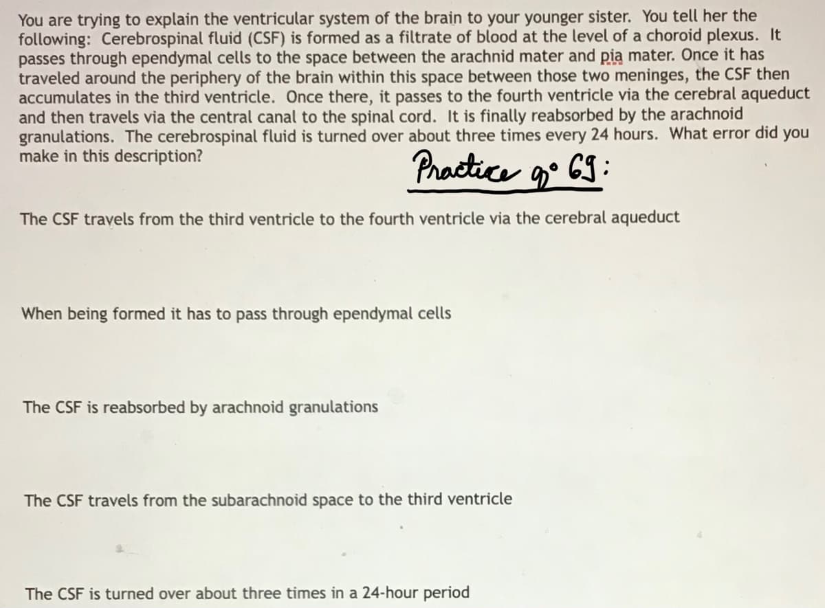 You are trying to explain the ventricular system of the brain to your younger sister. You tell her the
following: Cerebrospinal fluid (CSF) is formed as a filtrate of blood at the level of a choroid plexus. It
passes through ependymal cells to the space between the arachnid mater and pia mater. Once it has
traveled around the periphery of the brain within this space between those two meninges, the CSF then
accumulates in the third ventricle. Once there, it passes to the fourth ventricle via the cerebral aqueduct
and then travels via the central canal to the spinal cord. It is finally reabsorbed by the arachnoid
granulations. The cerebrospinal fluid is turned over about three times every 24 hours. What error did you
make in this description?
Practice g• 6S:
The CSF travels from the third ventricle to the fourth ventricle via the cerebral aqueduct
When being formed it has to pass through ependymal cells
The CSF is reabsorbed by arachnoid granulations
The CSF travels from the subarachnoid space to the third ventricle
The CSF is turned over about three times in a 24-hour period
