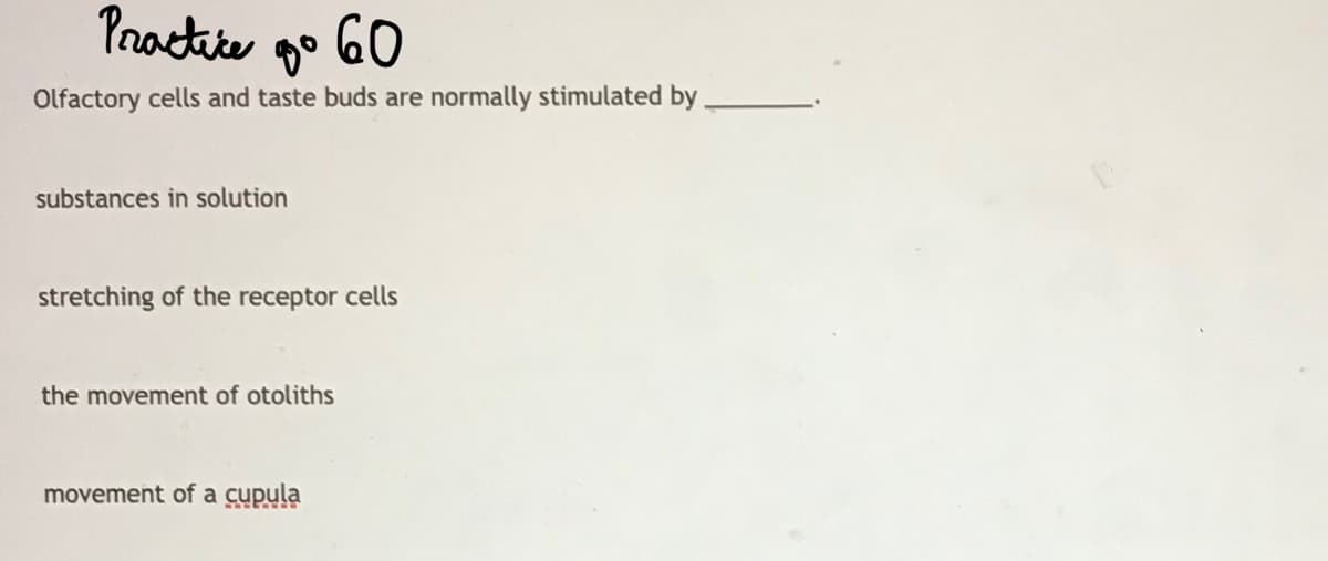Practite go GO
Olfactory cells and taste buds are normally stimulated by
substances in solution
stretching of the receptor cells
the movement of otoliths
movement of a cupula
