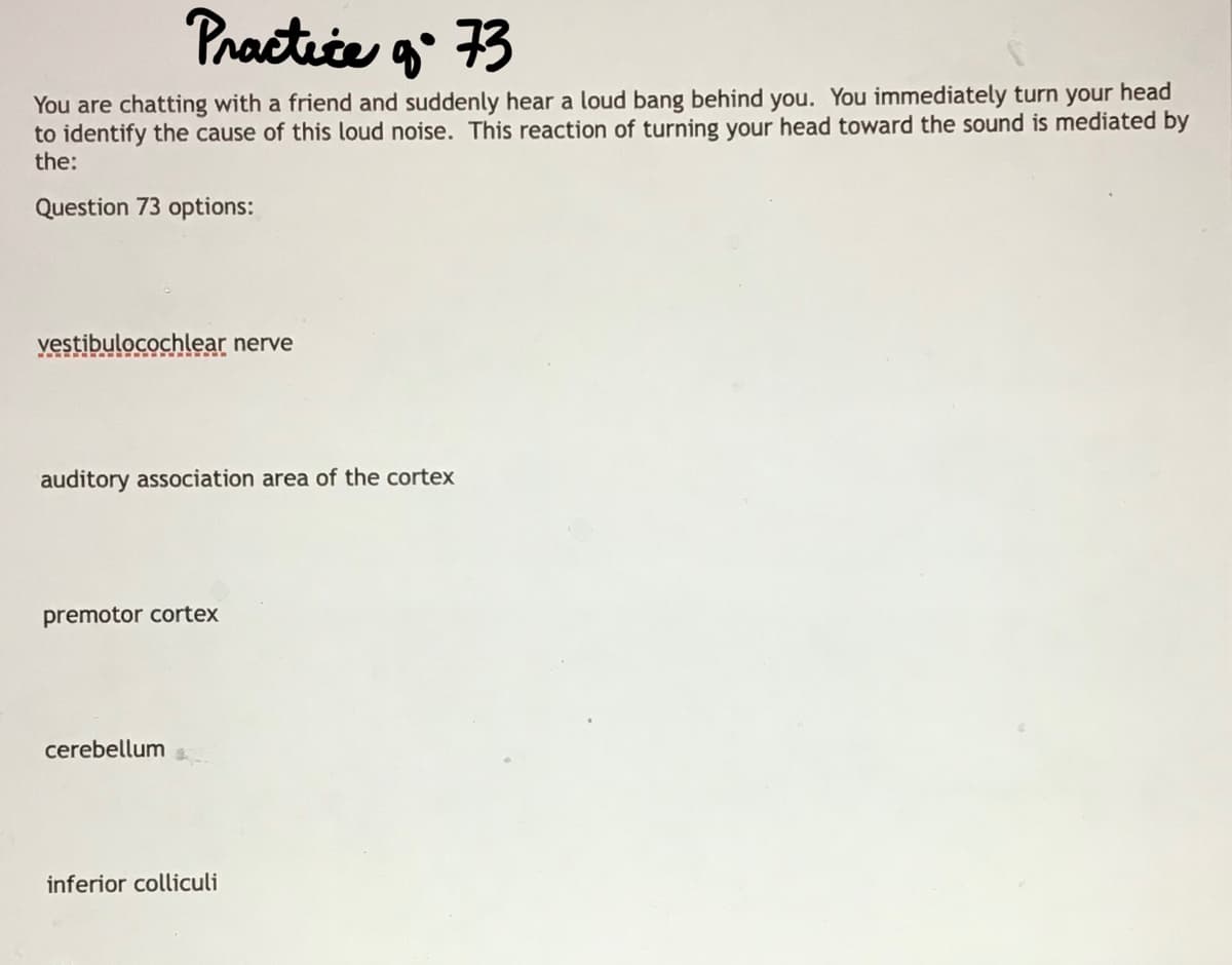 Practice g 73
You are chatting with a friend and suddenly hear a loud bang behind you. You immediately turn your head
to identify the cause of this loud noise. This reaction of turning your head toward the sound is mediated by
the:
Question 73 options:
vestibulocochlear nerve
auditory association area of the cortex
premotor cortex
cerebellum
inferior colliculi
