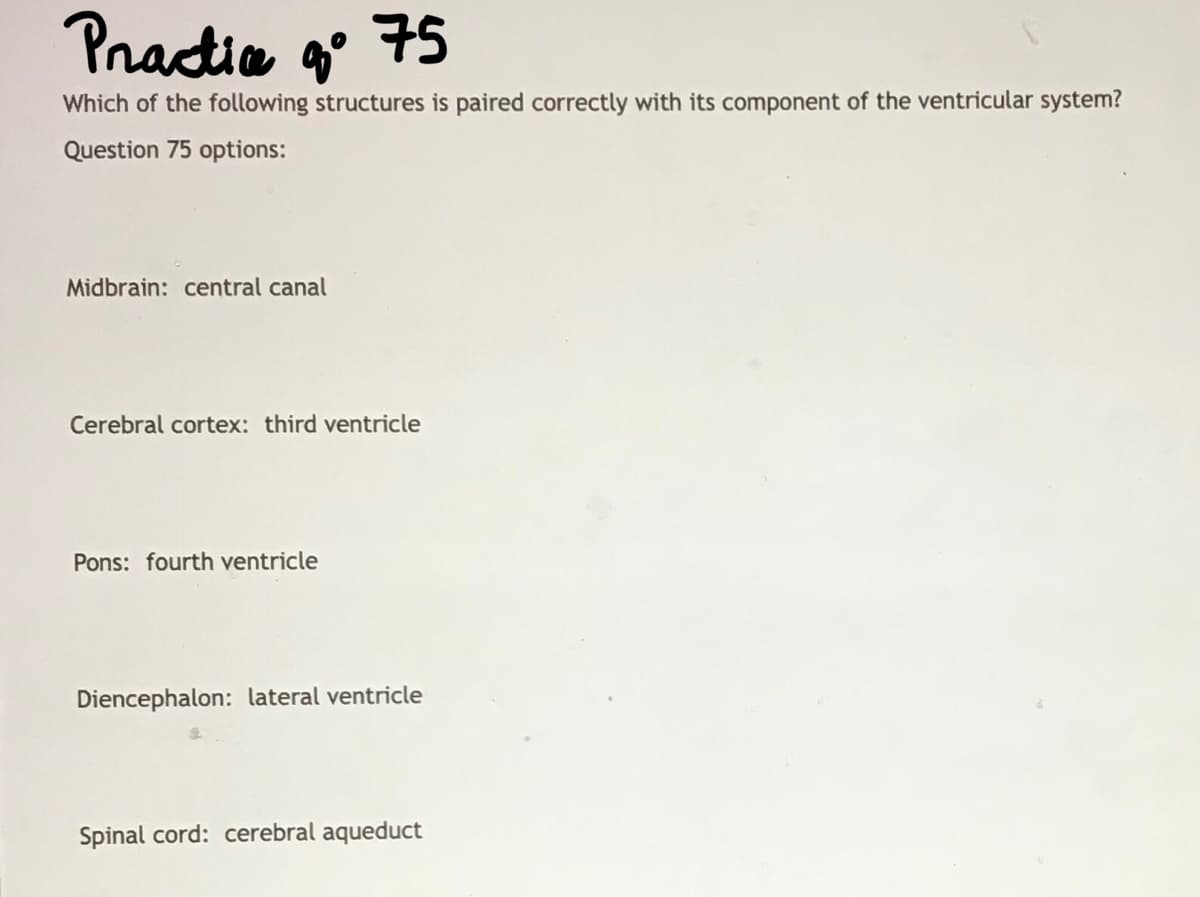 Practice q°
go 75
Which of the following structures is paired correctly with its component of the ventricular system?
Question 75 options:
Midbrain: central canal
Cerebral cortex: third ventricle
Pons: fourth ventricle
Diencephalon: lateral ventricle
Spinal cord: cerebral aqueduct
