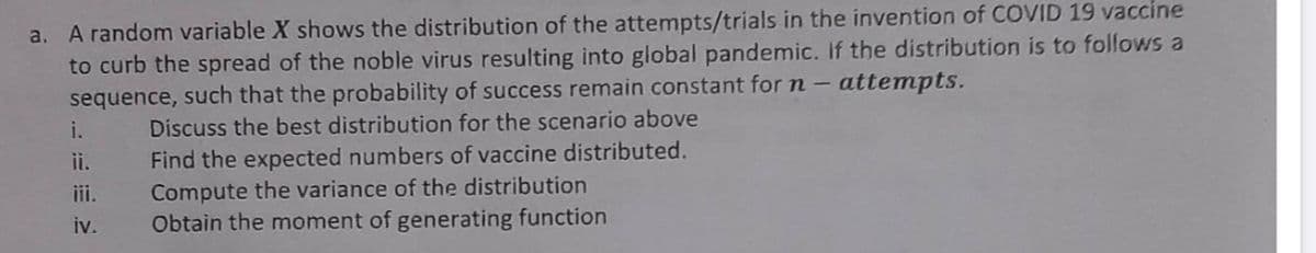 a. A random variable X shows the distribution of the attempts/trials in the invention of COVID 19 vaccine
to curb the spread of the noble virus resulting into global pandemic. If the distribution is to follows a
attempts.
sequence, such that the probability of success remain constant for n-
Discuss the best distribution for the scenario above
i.
ii.
iii.
2
iv.
Find the expected numbers of vaccine distributed.
Compute the variance of the distribution
Obtain the moment of generating function