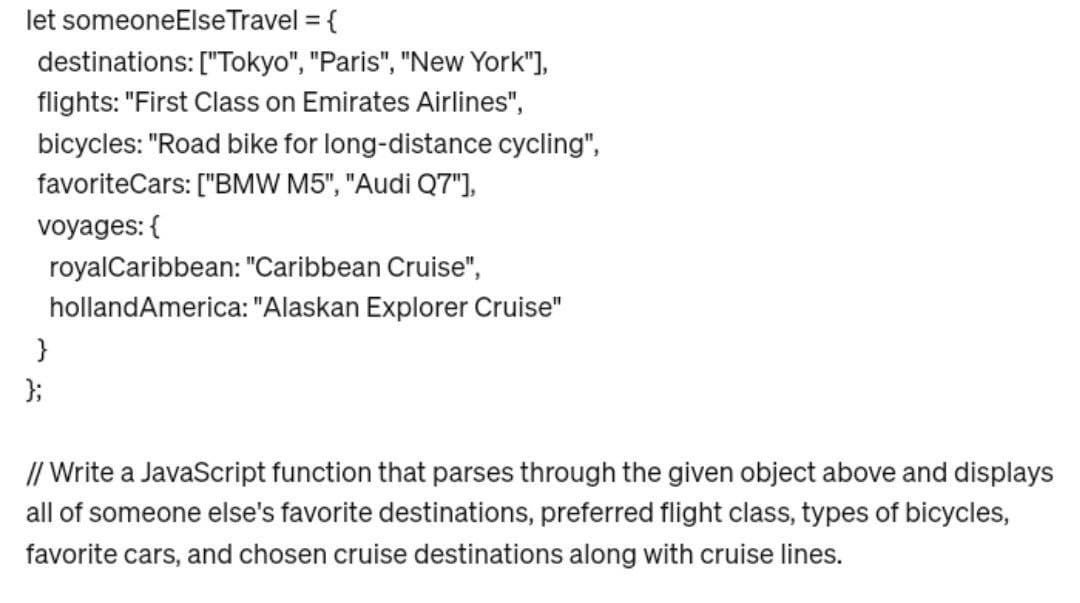 let someoneElse Travel = {
destinations: ["Tokyo", "Paris", "New York"],
flights: "First Class on Emirates Airlines",
bicycles: "Road bike for long-distance cycling",
favoriteCars: ["BMW M5", "Audi Q7"],
voyages: {
royal Caribbean: "Caribbean Cruise",
holland America: "Alaskan Explorer Cruise"
}
};
// Write a JavaScript function that parses through the given object above and displays
all of someone else's favorite destinations, preferred flight class, types of bicycles,
favorite cars, and chosen cruise destinations along with cruise lines.