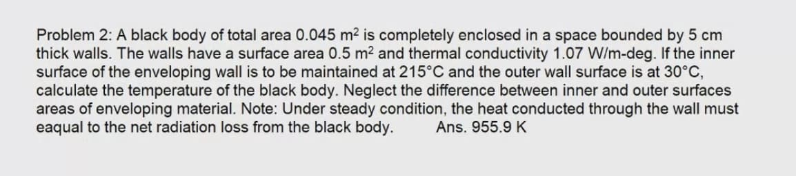 Problem 2: A black body of total area 0.045 m² is completely enclosed in a space bounded by 5 cm
thick walls. The walls have a surface area 0.5 m² and thermal conductivity 1.07 W/m-deg. If the inner
surface of the enveloping wall is to be maintained at 215°C and the outer wall surface is at 30°C,
calculate the temperature of the black body. Neglect the difference between inner and outer surfaces
areas of enveloping material. Note: Under steady condition, the heat conducted through the wall must
eaqual to the net radiation loss from the black body.
Ans. 955.9 K
