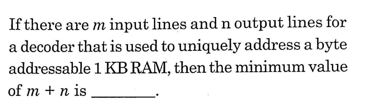 If there are m input lines and n output lines for
a decoder that is used to uniquely address a byte
addressable 1 KB RAM, then the minimum value
of m + n is
