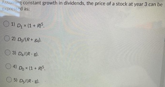 Assuming constant growth in dividends, the price of a stock at year 3 can be
expressed as:
1) D₁ x (1 + R)5.
2) Do/(R+84).
3) D4/(R-8).
4) Do x (1 + R)5.
5) D5/(R-8).