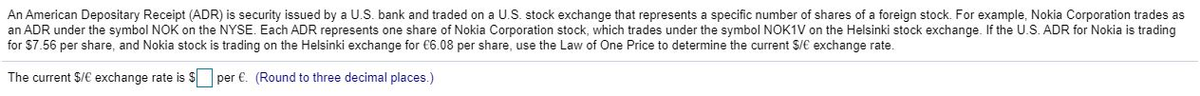 An American Depositary Receipt (ADR) is security issued by a U.S. bank and traded on a U.S. stock exchange that represents a specific number of shares of a foreign stock. For example, Nokia Corporation trades as
an ADR under the symbol NOK on the NYSE. Each ADR represents one share of Nokia Corporation stock, which trades under the symbol NOK1V on the Helsinki stock exchange. If the U.S. ADR for Nokia is trading
for $7.56 per share, and Nokia stock is trading on the Helsinki exchange for €6.08 per share, use the Law of One Price to determine the current $/€ exchange rate.
The current $/€ exchange rate is
per €. (Round to three decimal places.)