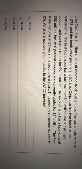 Erna Corp. has 8 million shares of common stock outstanding. The current share price
is $73, and the book value per share is $7. Erna Corp. also has two bond issues
outstanding. The first bond issue has a face value of $85 million, has a 7 percent
coupon, and currently trades for $93.5 million. The second issue has a face value of
$50 million, has an 8 percent coupon, and currently trades for $64 million. The first
issue matures in 21 years, the second in 6 years. The company corporate tax rate is
0%. What is Erna's weight on equity in the WACC formula?
0.812
0.214
0.788
0.764