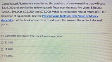 Consolidated Aluminum is considering the purchase of a new machine that will cost
$308,000 and provide the following cash flows over the next five years: $88,000,
92,000, $91,000, $72,000, and $71,000. What is the internal rate of return (IRR) for
this piece of equipment? Use the Present Value tables in Time Value of Money
Appendix e of the book or use Excel to calculate the answer. Round to 2 decimal
places.
O Cannot be determined from the information provided.
O 11.30%
O 11.28%
O 11.00%