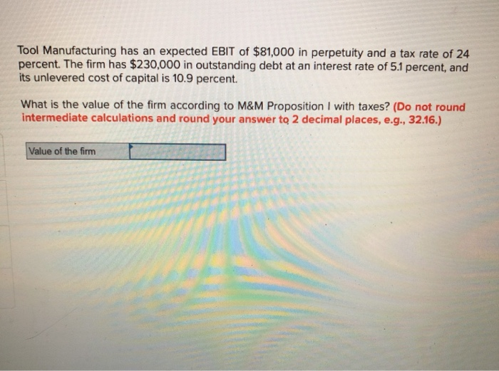 Tool Manufacturing has an expected EBIT of $81,000 in perpetuity and a tax rate of 24
percent. The firm has $230,000 in outstanding debt at an interest rate of 5.1 percent, and
its unlevered cost of capital is 10.9 percent.
What is the value of the firm according to M&M Proposition I with taxes? (Do not round
intermediate calculations and round your answer to 2 decimal places, e.g., 32.16.)
Value of the firm