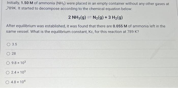 Initially, 1.50 M of ammonia (NH3) were placed in an empty container without any other gases at
789K. It started to decompose according to the chemical equation below:
2 NH3(g) = N₂(g) + 3 H₂(g)
After equilibrium was established, it was found that there are 0.055 M of ammonia left in the
same vessel. What is the equilibrium constant, Kc, for this reaction at 789 K?
3.5
28
9.8 x 103
2.4 x 10³
O4.8 x 104