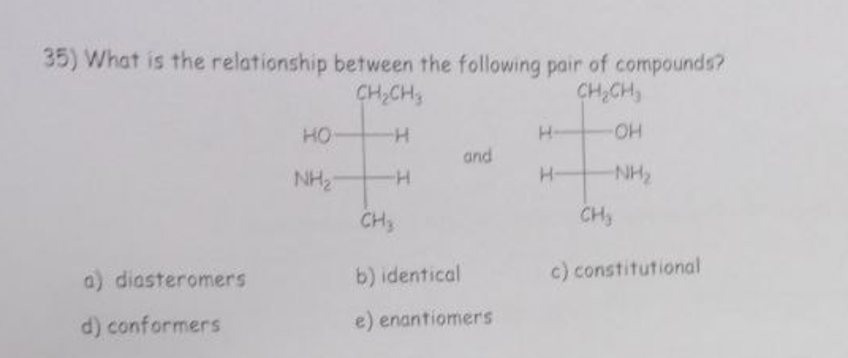 35) What is the relationship between the following pair of compounds?
CH₂CH3
CH₂CH₂
-H
-OH
-H
-NH₂
a) diasteromers
d) conformers
HO
NH₂
CH₂
and
b) identical
e) enantiomers
H-
H-
CH₂
c) constitutional