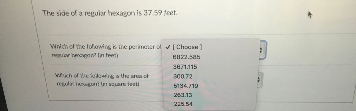 The side of a regular hexagon is 37.59 feet.
Which of the following is the perimeter of v[Choose ]
regular hexagon? (in feet)
6822.585
3671.115
Which of the following is the area of
300.72
regular hexagon? (in square feet)
5134.719
263.13
225.54
