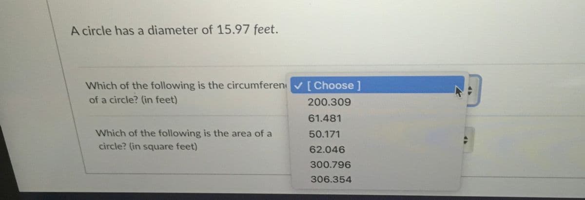 A circle has a diameter of 15.97 feet.
Which of the following is the circumferen [Choose]
of a circle? (in feet)
200.309
61.481
Which of the following is the area of a
circle? (in square feet)
50.171
62.046
300.796
306.354
