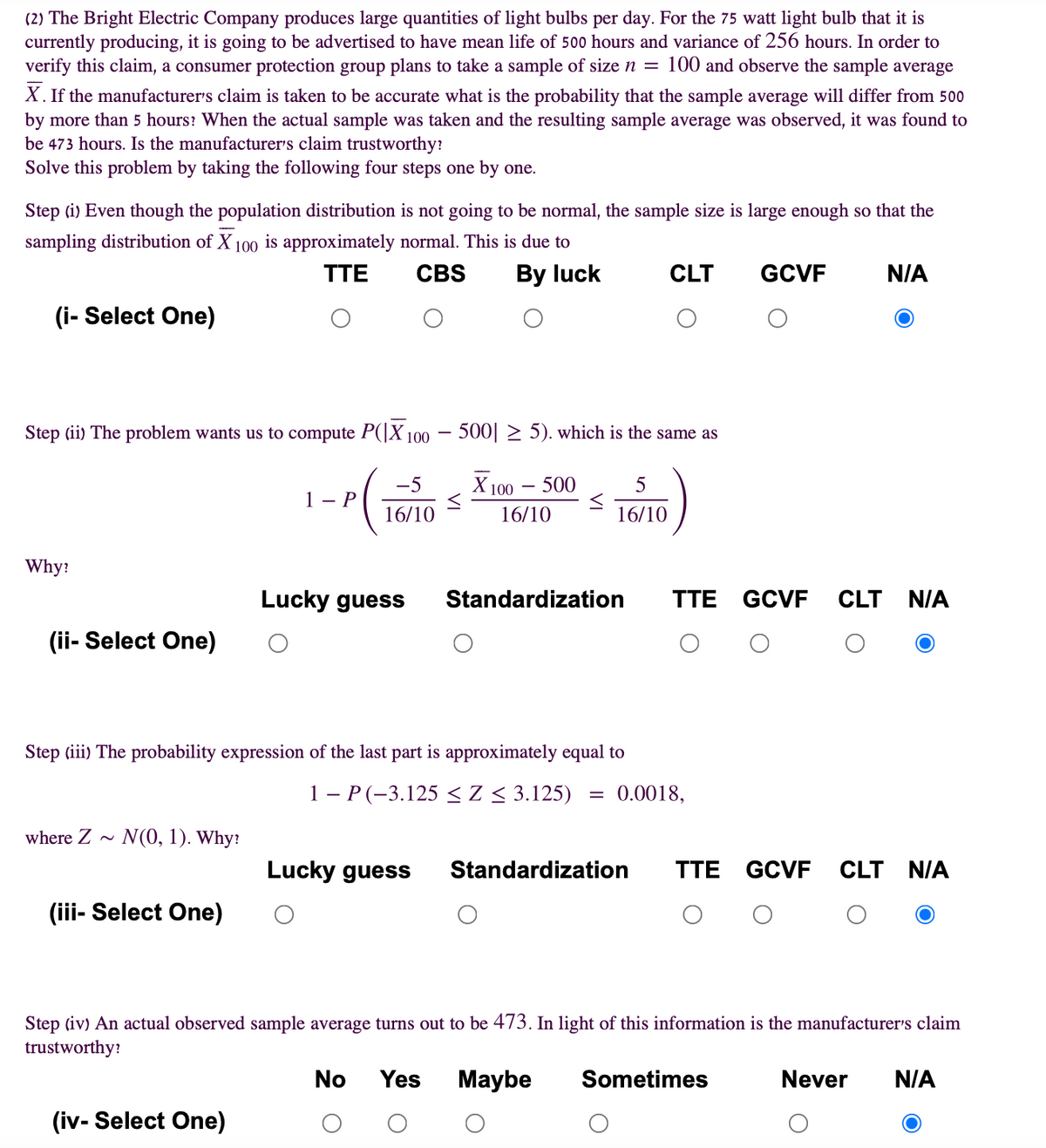 (2) The Bright Electric Company produces large quantities of light bulbs per day. For the 75 watt light bulb that it is
currently producing, it is going to be advertised to have mean life of 500 hours and variance of 256 hours. In order to
verify this claim, a consumer protection group plans to take a sample of size n = 100 and observe the sample average
X. If the manufacturer's claim is taken to be accurate what is the probability that the sample average will differ from 500
by more than 5 hours? When the actual sample was taken and the resulting sample average was observed, it was found to
be 473 hours. Is the manufacturer's claim trustworthy:
Solve this problem by taking the following four steps one by one.
Step (i) Even though the population distribution is not going to be normal, the sample size is large enough so that the
sampling distribution of X 100 is approximately normal. This is due to
TTE
CBS
By luck
CLT
GCVF
N/A
(i- Select One)
Step (ii) The problem wants us to compute P(|X 100 –
500| 2 5). which is the same as
-5
Х 100 — 500
-
1 - P
16/10
16/10
16/10
Why:
Lucky guess
Standardization
TTE GCVF
CLT NIA
(ii- Select One)
Step (iii) The probability expression of the last part is approximately equal to
1 - P (-3.125 <Z < 3.125)
= 0.0018,
where Z ~ N(0, 1). Why:
Lucky guess
Standardization
TTE GCVF
CLT N/A
(iii- Select One)
Step (iv) An actual observed sample average turns out to be 473. In light of this information is the manufacturer's claim
trustworthy:
No
Yes
Maybe
Sometimes
Never
N/A
(iv- Select One)
