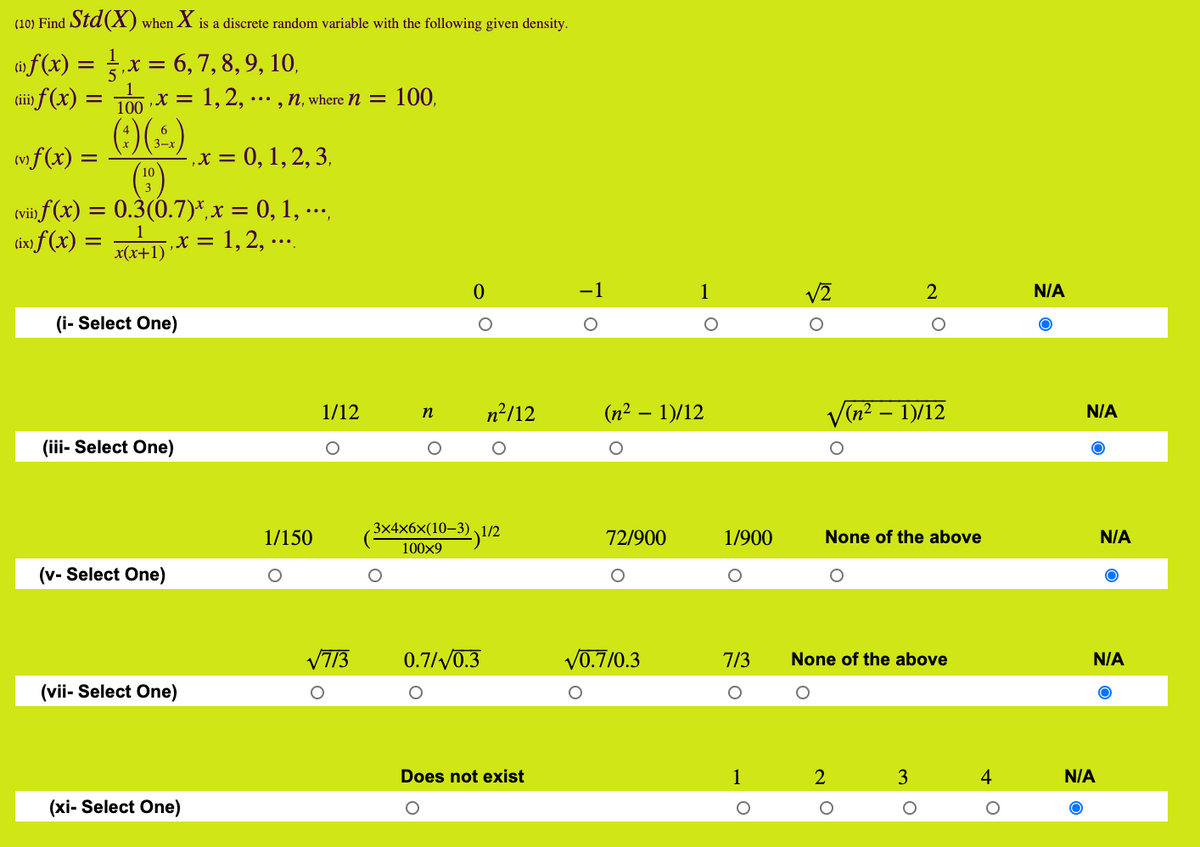 (10) Find Std(X) when X is a discrete random variable with the following given density.
if (x) = x = 6, 7,8, 9, 10,
ti f(x) = T00 X = 1,2, .…. , n, where n = 100,
()(-)
(")
(vii f (x) = 0.3(0.7)*,x = 0, 1, ….,
,x = 1, 2, ...
(ii
mf(x) =
,x = 0, 1, 2, 3,
ix f (x) =
x(x+1)
-1
1
V2
2
N/A
(i- Select One)
1/12
n²/12
(n² – 1)/12
V(n? – 1)/12
N/A
n
(iii- Select One)
3x4x6x(10–3) ,1/2
1/150
72/900
1/900
None of the above
N/A
100x9
(v- Select One)
VT13
0.7//0.3
V0.7/0.3
7/3
None of the above
N/A
(vii- Select One)
Does not exist
1
3
4
N/A
(xi- Select One)
