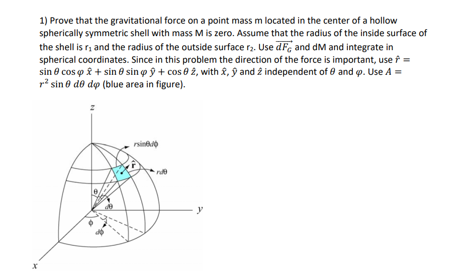 1) Prove that the gravitational force on a point mass m located in the center of a hollow
spherically symmetric shell with mass M is zero. Assume that the radius of the inside surface of
the shell is r, and the radius of the outside surface r2. Use dF, and dM and integrate in
spherical coordinates. Since in this problem the direction of the force is important, use î =
sin 0 cos o £ + sin 0 sin o ŷ + cos 0 2, with £, ŷ and 2 independent of 0 and p. Use A =
p2 sin 0 d0 dp (blue area in figure).
rsin@dộ
• rde
de
y

