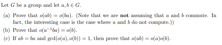 Let \( G \) be a group and let \( a, b \in G \).

(a) Prove that \( o(ab) = o(ba) \). (Note that we are not assuming that \( a \) and \( b \) commute. In fact, the interesting case is the case where \( a \) and \( b \) do not commute.)

(b) Prove that \( o(a^{-1}ba) = o(b) \).

(c) If \( ab = ba \) and \(\gcd(o(a), o(b)) = 1\), then prove that \( o(ab) = o(a)o(b) \).