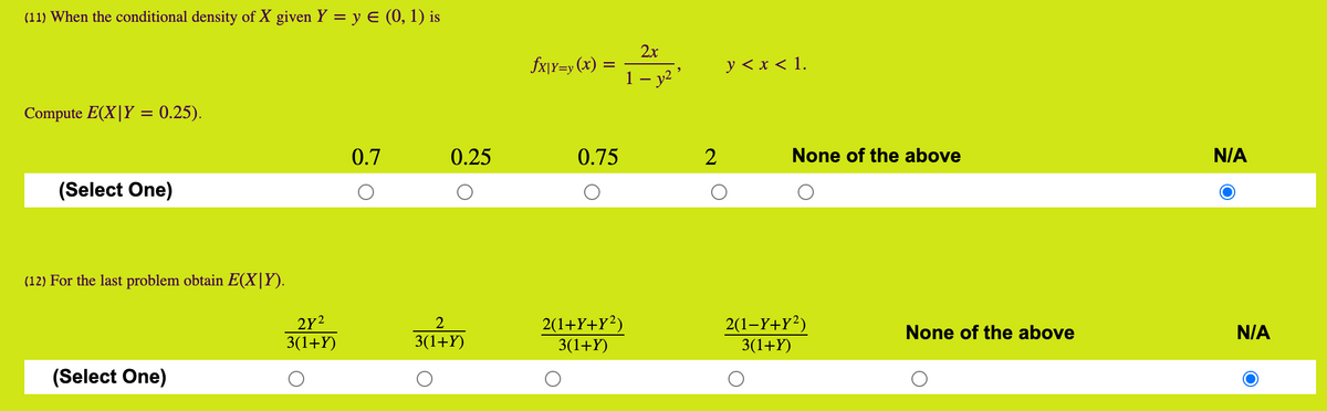 (11) When the conditional density of X given Y = y E (0, 1) is
2x
fx\Y=y (x) =
y < x < 1.
1 – y2 ’
Compute E(X|Y = 0.25).
0.7
0.25
0.75
None of the above
N/A
(Select One)
(12) For the last problem obtain E(X|Y).
2Y2
3(1+Y)
2(1+Y+Y?)
3(1+Y)
2(1-Y+Y²)
3(1+Y)
2
None of the above
N/A
3(1+Y)
(Select One)
