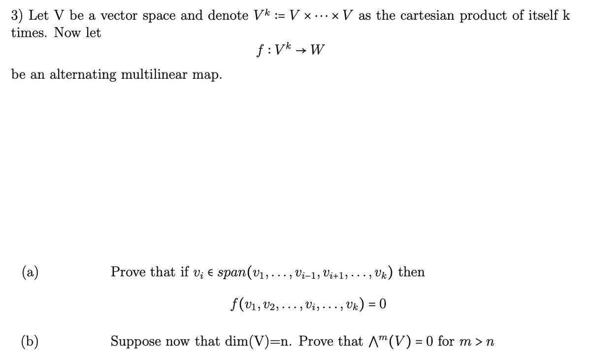 3) Let V be a vector space and denote Vk := V × ... × V as the cartesian product of itself k
times. Now let
be an alternating multilinear map.
(a)
(b)
f: Vk
→ W
Prove that if v₂ € span(v₁, ..., Vi-1, Vi+1, · · · ,
Uk) = 0
Suppose now that dim(V)=n. Prove that (V) = 0 for m > n
f(v₁, V2,
...g
Vi,...,
Uk) then