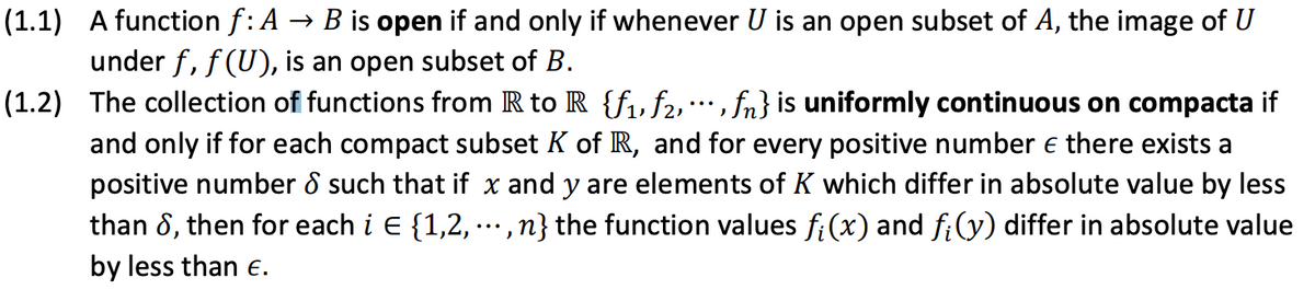 (1.1) A function f: A → B is open if and only if whenever U is an open subset of A, the image of U
under f, f (U), is an open subset of B.
(1.2) The collection of functions from R to R {f, f2, , fn} is uniformly continuous on compacta if
...
and only if for each compact subset K of R, and for every positive number e there exists a
positive number 8 such that if x and y are elements of K which differ in absolute value by less
than 8, then for each i E {1,2, ,n} the function values fi(x) and f;(y) differ in absolute value
...
by less than e.
