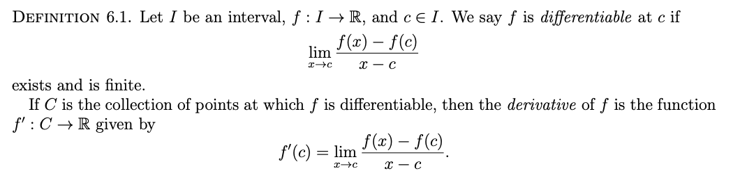 DEFINITION 6.1. Let I be an interval, f : I → R, and c E I. We say f is differentiable at c if
f (x) – f(c)
lim
х — с
exists and is finite.
If C is the collection of points at which f is differentiable, then the derivative of f is the function
f' : C →R given by
f(x) – f(c)
f'(c) = lim
с — с
