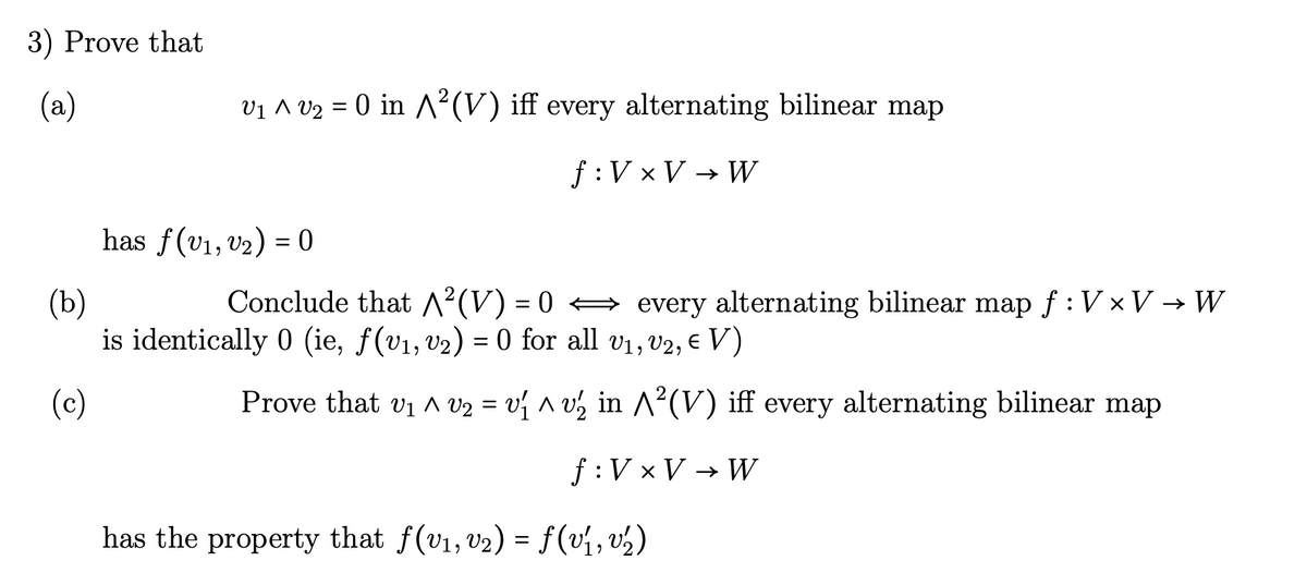 3) Prove that
(a)
V₁ ^ V₂ = 0 in A²(V) iff every alternating bilinear map
f: V × V → W
has f(V₁, V₂) = 0
(b)
Conclude that ^²(V) = 0 ⇒ every alternating bilinear map ƒ : V × V → W
is identically 0 (ie, f(v₁, v₂) = 0 for all v₁, V2, € V)
(c)
Prove that V₁ ^ V₂ = v₁ ^ v₂ in ^²(V) iff every alternating bilinear map
f: V × V → W
has the property that f(v₁, v₂) = f(v₁, v/₁₂)