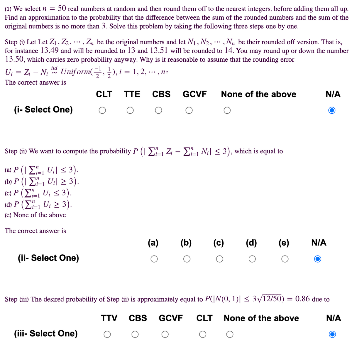 (1) We select n = 50 real numbers at random and then round them off to the nearest integers, before adding them all up.
Find an approximation to the probability that the difference between the sum of the rounded numbers and the sum of the
original numbers is no more than 3. Solve this problem by taking the following three steps one by one.
Step (i) Let Let Z1 , Z2,
for instance 13.49 and will be rounded to 13 and 13.51 will be rounded to 14. You may round up or down the number
13.50, which carries zero probability anyway. Why is it reasonable to assume that the rounding error
, Zn be the original numbers and let N1, N2, ·.. , Nn be their rounded off version. That is,
iid
U; = Z; - N; Uniform(-,), i = 1,2, ..
, n?
The correct answer is
CLT
TTE
CBS
GCVF
None of the above
N/A
(i- Select One)
Step (ii) We want to compute the probability P (| E Z¡ – E1 Ni| < 3), which is equal to
(ωP ( ΣU < 3 ) .
() P ( Σ UI 3).
(c) P (E, U; < 3).
(d) P (E, Ui 2 3).
i=1
=1
i=1
(e) None of the above
The correct answer is
(a)
(b)
(c)
(d)
(e)
N/A
(ii- Select One)
Step (iii) The desired probability of Step (ii) is approximately equal to P(|N(0, 1)| < 3/12/50) = 0.86 due to
TTV
CBS
GCVF
CLT
None of the above
N/A
(iii- Select One)
